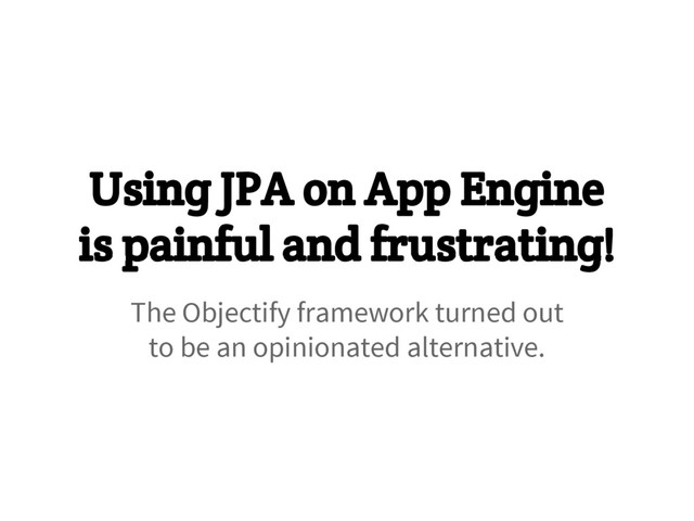 Using JPA on App Engine
is painful and frustrating!
The Objectify framework turned out
to be an opinionated alternative.
