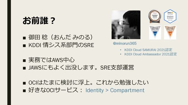 お前誰︖
■ 御⽥ 稔（おんだ みのる）
■ KDDI 情シス系部⾨のSRE
■ 実務ではAWS中⼼
■ JAWSにもよく出没します。SRE⽀部運営
■ OCIはたまに検討に浮上。これから勉強したい
■ 好きなOCIサービス︓ Identity > Compartment
@minorun365
• KDDI Cloud SAMURAI 2021認定
• KDDI Cloud Ambassador 2021認定
