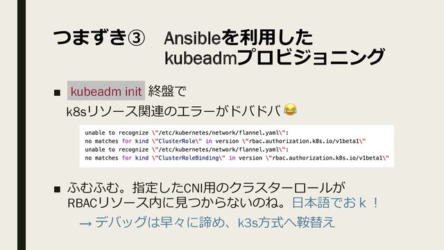 つまずき③ Ansibleを利⽤した
kubeadmプロビジョニング
■ kubeadm init 終盤で
k8sリソース関連のエラーがドバドバ 😂
■ ふむふむ。指定したCNI⽤のクラスターロールが
RBACリソース内に⾒つからないのね。⽇本語でおｋ︕
→ デバッグは早々に諦め、k3s⽅式へ鞍替え
