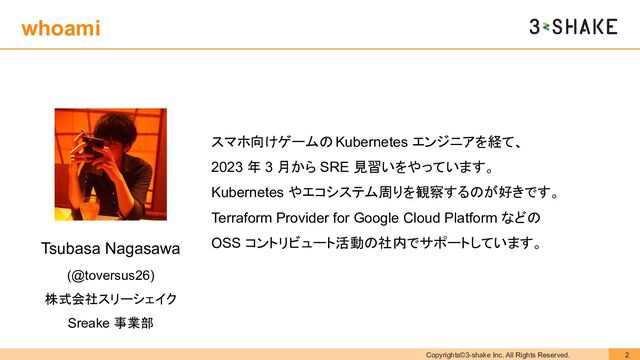 Copyrights©3-shake Inc. All Rights Reserved. 2
Tsubasa Nagasawa
(@toversus26)
株式会社スリーシェイク
Sreake 事業部
スマホ向けゲームの Kubernetes エンジニアを経て、
2023 年 3 月から SRE 見習いをやっています。
Kubernetes やエコシステム周りを観察するのが好きです。
Terraform Provider for Google Cloud Platform などの
OSS コントリビュート活動の社内でサポートしています。
whoami
