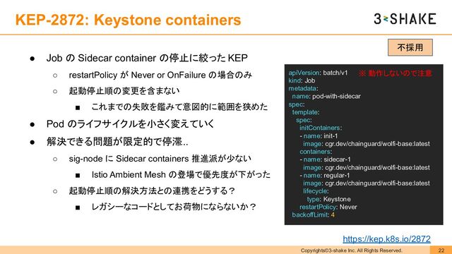 Copyrights©3-shake Inc. All Rights Reserved. 22
KEP-2872: Keystone containers
● Job の Sidecar container の停止に絞った KEP
○ restartPolicy が Never or OnFailure の場合のみ
○ 起動停止順の変更を含まない
■ これまでの失敗を鑑みて意図的に範囲を狭めた
● Pod のライフサイクルを小さく変えていく
● 解決できる問題が限定的で停滞
...
○ sig-node に Sidecar containers 推進派が少ない
■ Istio Ambient Mesh の登場で優先度が下がった
○ 起動停止順の解決方法との連携をどうする？
■ レガシーなコードとしてお荷物にならないか？
apiVersion: batch/v1
kind: Job
metadata:
name: pod-with-sidecar
spec:
template:
spec:
initContainers:
- name: init-1
image: cgr.dev/chainguard/wolfi-base:latest
containers:
- name: sidecar-1
image: cgr.dev/chainguard/wolfi-base:latest
- name: regular-1
image: cgr.dev/chainguard/wolfi-base:latest
lifecycle:
type: Keystone
restartPolicy: Never
backoffLimit: 4
※ 動作しないので注意
不採用
https://kep.k8s.io/2872
