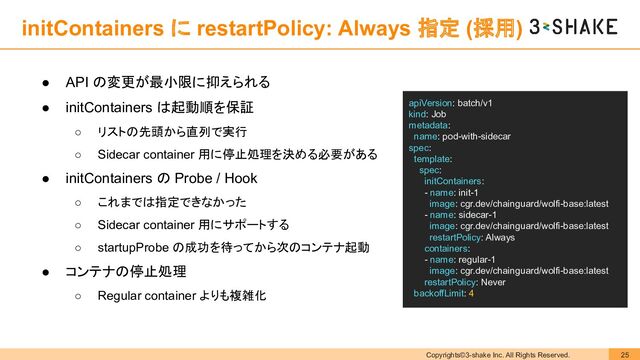 Copyrights©3-shake Inc. All Rights Reserved. 25
initContainers に restartPolicy: Always 指定 (採用)
● API の変更が最小限に抑えられる
● initContainers は起動順を保証
○ リストの先頭から直列で実行
○ Sidecar container 用に停止処理を決める必要がある
● initContainers の Probe / Hook
○ これまでは指定できなかった
○ Sidecar container 用にサポートする
○ startupProbe の成功を待ってから次のコンテナ起動
● コンテナの停止処理
○ Regular container よりも複雑化
apiVersion: batch/v1
kind: Job
metadata:
name: pod-with-sidecar
spec:
template:
spec:
initContainers:
- name: init-1
image: cgr.dev/chainguard/wolfi-base:latest
- name: sidecar-1
image: cgr.dev/chainguard/wolfi-base:latest
restartPolicy: Always
containers:
- name: regular-1
image: cgr.dev/chainguard/wolfi-base:latest
restartPolicy: Never
backoffLimit: 4

