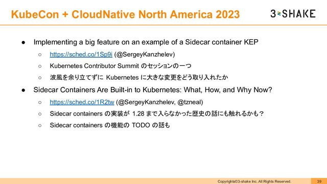 Copyrights©3-shake Inc. All Rights Reserved. 39
KubeCon + CloudNative North America 2023
● Implementing a big feature on an example of a Sidecar container KEP
○ https://sched.co/1Sp9i (@SergeyKanzhelev)
○ Kubernetes Contributor Summit のセッションの一つ
○ 波風を余り立てずに Kubernetes に大きな変更をどう取り入れたか
● Sidecar Containers Are Built-in to Kubernetes: What, How, and Why Now?
○ https://sched.co/1R2tw (@SergeyKanzhelev, @tzneal)
○ Sidecar containers の実装が 1.28 まで入らなかった歴史の話にも触れるかも？
○ Sidecar containers の機能の TODO の話も
