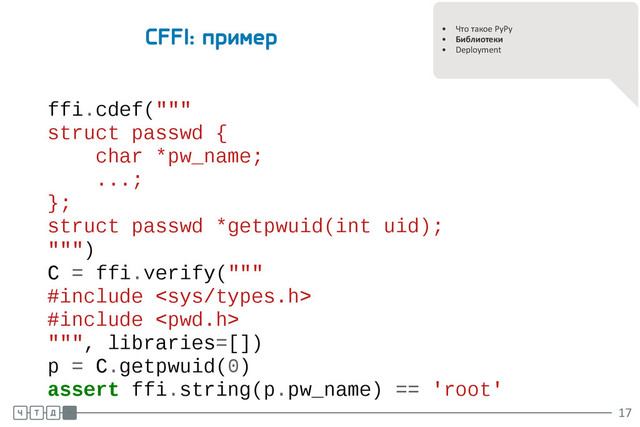 .
.
• Что такое PyPy
• Библиотеки
• Deployment
CFFI: пример
ffi.cdef("""
struct passwd {
char *pw_name;
...;
};
struct passwd *getpwuid(int uid);
""")
C = ffi.verify("""
#include 
#include 
""", libraries=[])
p = C.getpwuid(0)
assert ffi.string(p.pw_name) == 'root'
.
.
.
17
