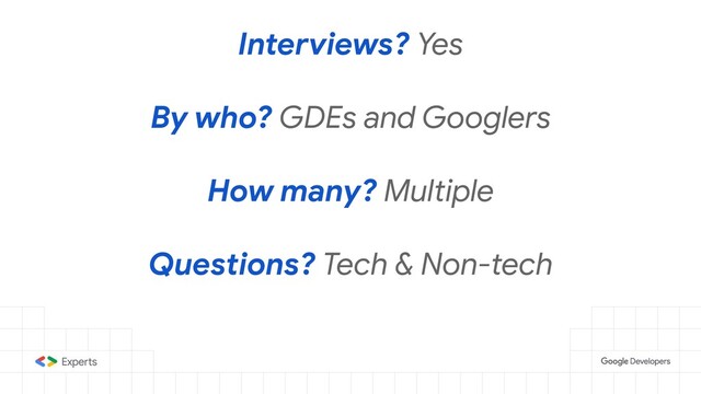 Interviews? Yes
By who? GDEs and Googlers
How many? Multiple
Questions? Tech & Non-tech
