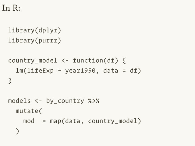 library(dplyr)
library(purrr)
country_model <- function(df) {
lm(lifeExp ~ year1950, data = df)
}
models <- by_country %>%
mutate(
mod = map(data, country_model)
)
In R:
