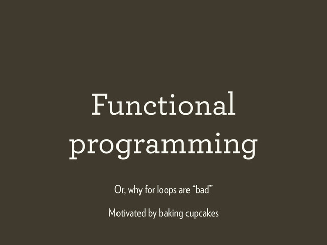 Functional
programming
Motivated by baking cupcakes
Or, why for loops are “bad”
