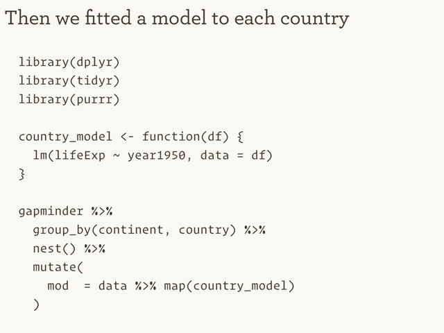 library(dplyr)
library(tidyr)
library(purrr)
country_model <- function(df) {
lm(lifeExp ~ year1950, data = df)
}
gapminder %>%
group_by(continent, country) %>%
nest() %>%
mutate(
mod = data %>% map(country_model)
)
Then we ﬁtted a model to each country
