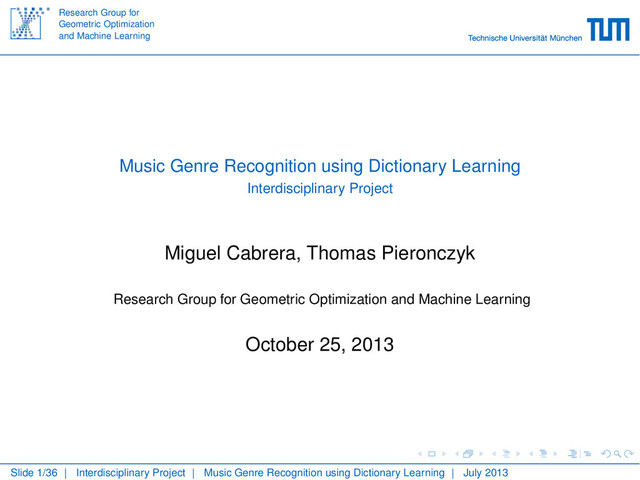Research Group for
Geometric Optimization
and Machine Learning
Music Genre Recognition using Dictionary Learning
Interdisciplinary Project
Miguel Cabrera, Thomas Pieronczyk
Research Group for Geometric Optimization and Machine Learning
October 25, 2013
Slide 1/36 | Interdisciplinary Project | Music Genre Recognition using Dictionary Learning | July 2013
