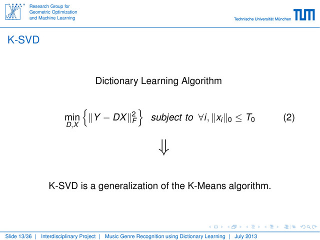 Research Group for
Geometric Optimization
and Machine Learning
K-SVD
Dictionary Learning Algorithm
min
D,X
Y − DX 2
F
subject to ∀i, xi 0 ≤ T0
(2)
⇓
K-SVD is a generalization of the K-Means algorithm.
Slide 13/36 | Interdisciplinary Project | Music Genre Recognition using Dictionary Learning | July 2013
