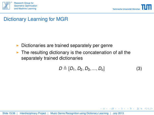 Research Group for
Geometric Optimization
and Machine Learning
Dictionary Learning for MGR
Dictionaries are trained separately per genre
The resulting dictionary is the concatenation of all the
separately trained dictionaries
D [D1, D2, D3, ..., Dc] (3)
Slide 15/36 | Interdisciplinary Project | Music Genre Recognition using Dictionary Learning | July 2013
