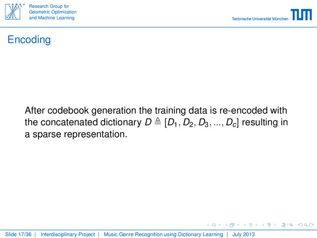 Research Group for
Geometric Optimization
and Machine Learning
Encoding
After codebook generation the training data is re-encoded with
the concatenated dictionary D [D1, D2, D3, ..., Dc] resulting in
a sparse representation.
Slide 17/36 | Interdisciplinary Project | Music Genre Recognition using Dictionary Learning | July 2013
