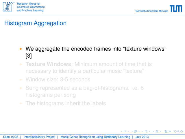 Research Group for
Geometric Optimization
and Machine Learning
Histogram Aggregation
We aggregate the encoded frames into “texture windows”
[3]
Texture Windows: Minimum amount of time that is
necessary to identify a particular music “texture”
Window size: 3-5 seconds
Song represented as a bag-of-histograms. i.e. 6
histograms per song
The histograms inherit the labels
Slide 19/36 | Interdisciplinary Project | Music Genre Recognition using Dictionary Learning | July 2013
