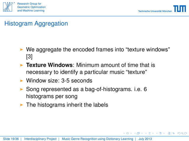 Research Group for
Geometric Optimization
and Machine Learning
Histogram Aggregation
We aggregate the encoded frames into “texture windows”
[3]
Texture Windows: Minimum amount of time that is
necessary to identify a particular music “texture”
Window size: 3-5 seconds
Song represented as a bag-of-histograms. i.e. 6
histograms per song
The histograms inherit the labels
Slide 19/36 | Interdisciplinary Project | Music Genre Recognition using Dictionary Learning | July 2013

