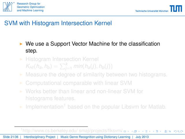 Research Group for
Geometric Optimization
and Machine Learning
SVM with Histogram Intersection Kernel
We use a Support Vector Machine for the classiﬁcation
step.
Histogram Intersection Kernel
KHI(ha, hb) = k
j=1 min(ha(j), hb(j))
Measure the degree of similarity between two histograms.
Computational comparable with linear SVM
Works better than linear and non-linear SVM for
histograms features.
Implementation1 based on the popular Libsvm for Matlab.
1http://www.cs.berkeley.edu/ smaji/projects/ﬁksvm/
Slide 21/36 | Interdisciplinary Project | Music Genre Recognition using Dictionary Learning | July 2013
