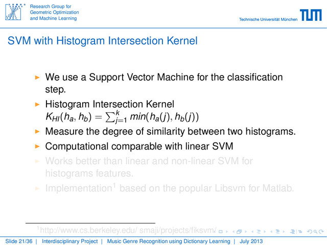 Research Group for
Geometric Optimization
and Machine Learning
SVM with Histogram Intersection Kernel
We use a Support Vector Machine for the classiﬁcation
step.
Histogram Intersection Kernel
KHI(ha, hb) = k
j=1 min(ha(j), hb(j))
Measure the degree of similarity between two histograms.
Computational comparable with linear SVM
Works better than linear and non-linear SVM for
histograms features.
Implementation1 based on the popular Libsvm for Matlab.
1http://www.cs.berkeley.edu/ smaji/projects/ﬁksvm/
Slide 21/36 | Interdisciplinary Project | Music Genre Recognition using Dictionary Learning | July 2013
