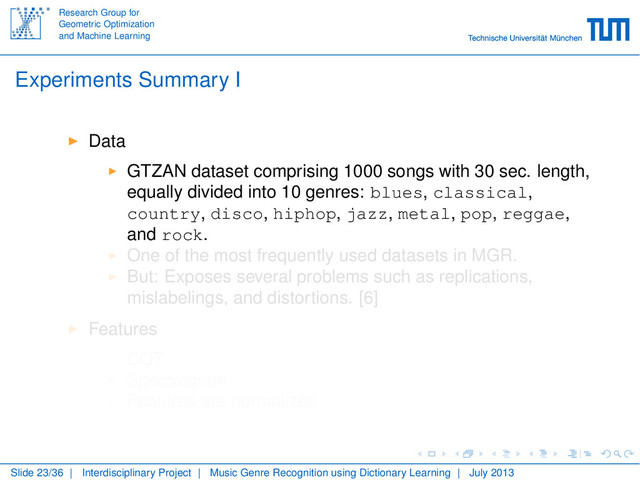 Research Group for
Geometric Optimization
and Machine Learning
Experiments Summary I
Data
GTZAN dataset comprising 1000 songs with 30 sec. length,
equally divided into 10 genres: blues, classical,
country, disco, hiphop, jazz, metal, pop, reggae,
and rock.
One of the most frequently used datasets in MGR.
But: Exposes several problems such as replications,
mislabelings, and distortions. [6]
Features
CQT
Spectrogram
Features are normalized
Slide 23/36 | Interdisciplinary Project | Music Genre Recognition using Dictionary Learning | July 2013

