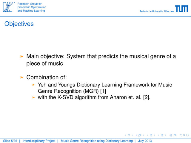 Research Group for
Geometric Optimization
and Machine Learning
Objectives
Main objective: System that predicts the musical genre of a
piece of music
Combination of:
Yeh and Youngs Dictionary Learning Framework for Music
Genre Recognition (MGR) [1]
with the K-SVD algorithm from Aharon et. al. [2].
Slide 5/36 | Interdisciplinary Project | Music Genre Recognition using Dictionary Learning | July 2013
