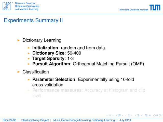 Research Group for
Geometric Optimization
and Machine Learning
Experiments Summary II
Dictionary Learning
Initialization: random and from data.
Dictionary Size: 50-400
Target Sparsity: 1-3
Pursuit Algorithm: Orthogonal Matching Pursuit (OMP)
Classiﬁcation
Parameter Selection: Experimentally using 10-fold
cross-validation
Performance measures: Accuracy at histogram and clip
level
Slide 24/36 | Interdisciplinary Project | Music Genre Recognition using Dictionary Learning | July 2013
