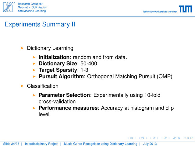 Research Group for
Geometric Optimization
and Machine Learning
Experiments Summary II
Dictionary Learning
Initialization: random and from data.
Dictionary Size: 50-400
Target Sparsity: 1-3
Pursuit Algorithm: Orthogonal Matching Pursuit (OMP)
Classiﬁcation
Parameter Selection: Experimentally using 10-fold
cross-validation
Performance measures: Accuracy at histogram and clip
level
Slide 24/36 | Interdisciplinary Project | Music Genre Recognition using Dictionary Learning | July 2013
