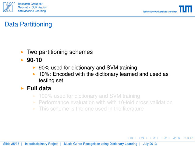 Research Group for
Geometric Optimization
and Machine Learning
Data Partitioning
Two partitioning schemes
90-10
90% used for dictionary and SVM training
10%: Encoded with the dictionary learned and used as
testing set
Full data
100% used for dictionary and SVM training
Performance evaluation with with 10-fold cross validation
This scheme is the one used in the literature
Slide 25/36 | Interdisciplinary Project | Music Genre Recognition using Dictionary Learning | July 2013
