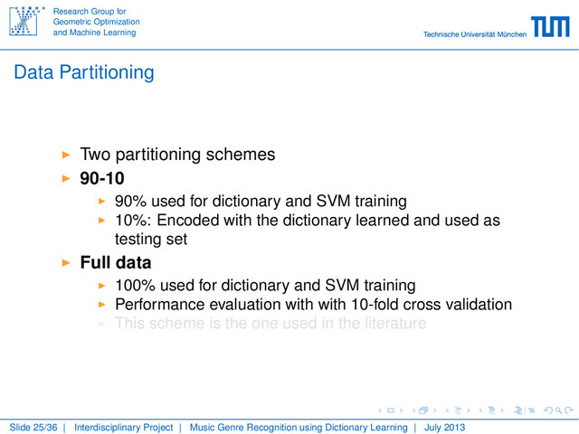 Research Group for
Geometric Optimization
and Machine Learning
Data Partitioning
Two partitioning schemes
90-10
90% used for dictionary and SVM training
10%: Encoded with the dictionary learned and used as
testing set
Full data
100% used for dictionary and SVM training
Performance evaluation with with 10-fold cross validation
This scheme is the one used in the literature
Slide 25/36 | Interdisciplinary Project | Music Genre Recognition using Dictionary Learning | July 2013
