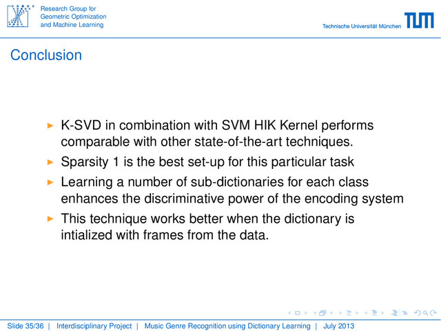 Research Group for
Geometric Optimization
and Machine Learning
Conclusion
K-SVD in combination with SVM HIK Kernel performs
comparable with other state-of-the-art techniques.
Sparsity 1 is the best set-up for this particular task
Learning a number of sub-dictionaries for each class
enhances the discriminative power of the encoding system
This technique works better when the dictionary is
intialized with frames from the data.
Slide 35/36 | Interdisciplinary Project | Music Genre Recognition using Dictionary Learning | July 2013
