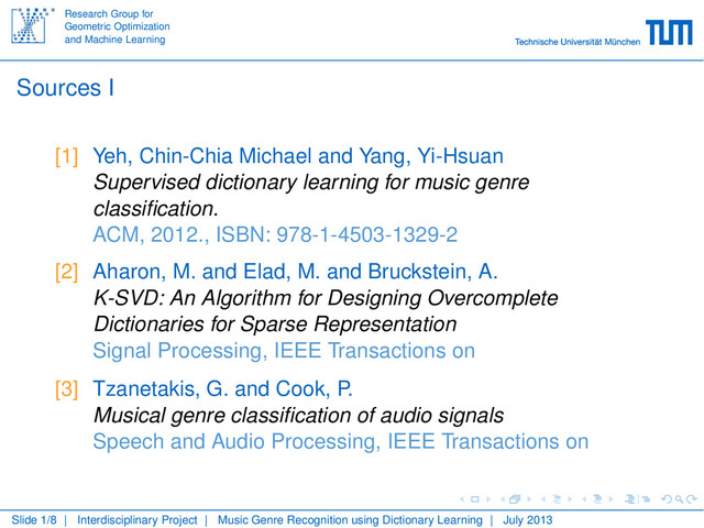 Research Group for
Geometric Optimization
and Machine Learning
Sources I
[1] Yeh, Chin-Chia Michael and Yang, Yi-Hsuan
Supervised dictionary learning for music genre
classiﬁcation.
ACM, 2012., ISBN: 978-1-4503-1329-2
[2] Aharon, M. and Elad, M. and Bruckstein, A.
K-SVD: An Algorithm for Designing Overcomplete
Dictionaries for Sparse Representation
Signal Processing, IEEE Transactions on
[3] Tzanetakis, G. and Cook, P.
Musical genre classiﬁcation of audio signals
Speech and Audio Processing, IEEE Transactions on
Slide 1/8 | Interdisciplinary Project | Music Genre Recognition using Dictionary Learning | July 2013

