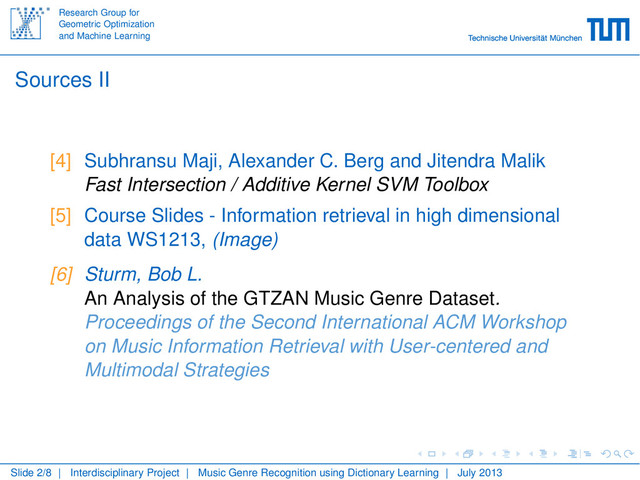 Research Group for
Geometric Optimization
and Machine Learning
Sources II
[4] Subhransu Maji, Alexander C. Berg and Jitendra Malik
Fast Intersection / Additive Kernel SVM Toolbox
[5] Course Slides - Information retrieval in high dimensional
data WS1213, (Image)
[6] Sturm, Bob L.
An Analysis of the GTZAN Music Genre Dataset.
Proceedings of the Second International ACM Workshop
on Music Information Retrieval with User-centered and
Multimodal Strategies
Slide 2/8 | Interdisciplinary Project | Music Genre Recognition using Dictionary Learning | July 2013
