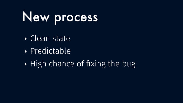 New process
‣ Clean state
‣ Predictable
‣ High chance of ﬁxing the bug
