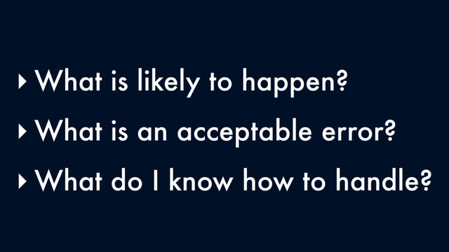 ‣ What is likely to happen?
‣ What is an acceptable error?
‣ What do I know how to handle?
