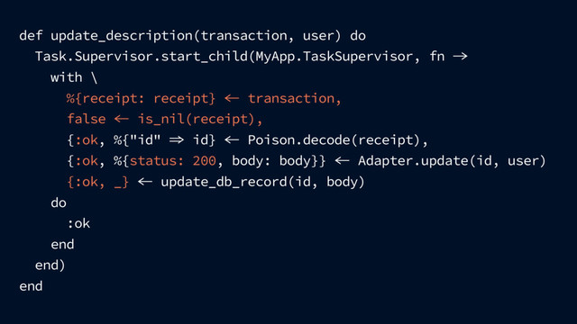 def update_description(transaction, user) do
Task.Supervisor.start_child(MyApp.TaskSupervisor, fn 
with \
%{receipt: receipt}  transaction,
false  is_nil(receipt),
{:ok, %{"id"  id}  Poison.decode(receipt),
{:ok, %{status: 200, body: body}}  Adapter.update(id, user)
{:ok, _}  update_db_record(id, body)
do
:ok
end
end)
end
