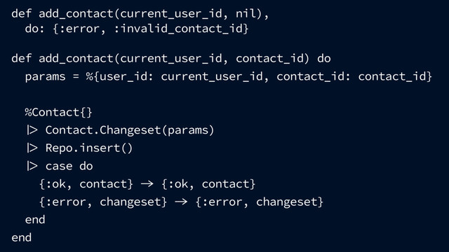def add_contact(current_user_id, nil),
do: {:error, :invalid_contact_id}
def add_contact(current_user_id, contact_id) do
params = %{user_id: current_user_id, contact_id: contact_id}
%Contact{}
 Contact.Changeset(params)
 Repo.insert()
 case do
{:ok, contact}  {:ok, contact}
{:error, changeset}  {:error, changeset}
end
end
