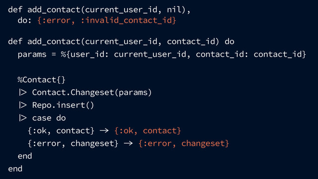 def add_contact(current_user_id, nil),
do: {:error, :invalid_contact_id}
def add_contact(current_user_id, contact_id) do
params = %{user_id: current_user_id, contact_id: contact_id}
%Contact{}
 Contact.Changeset(params)
 Repo.insert()
 case do
{:ok, contact}  {:ok, contact}
{:error, changeset}  {:error, changeset}
end
end
