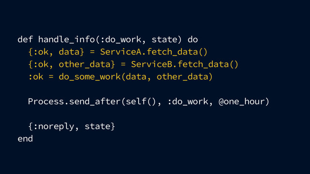 def handle_info(:do_work, state) do
{:ok, data} = ServiceA.fetch_data()
{:ok, other_data} = ServiceB.fetch_data()
:ok = do_some_work(data, other_data)
Process.send_after(self(), :do_work, @one_hour)
{:noreply, state}
end
