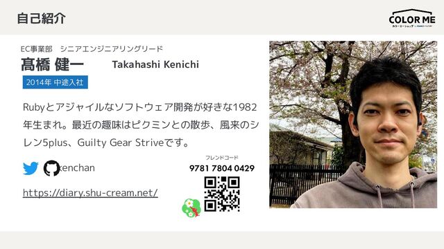 自己紹介
EC事業部　シニアエンジニアリングリード
髙橋 健一 Takahashi Kenichi
Rubyとアジャイルなソフトウェア開発が好きな1982
年生まれ。最近の趣味はピクミンとの散歩、風来のシ
レン5plus、Guilty Gear Striveです。
kenchan
https://diary.shu-cream.net/
2014年 中途入社
