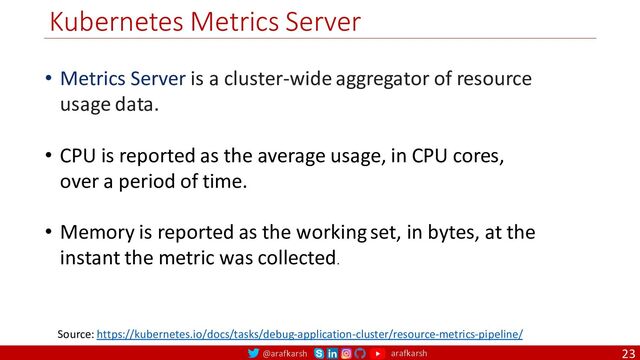 @arafkarsh arafkarsh
Kubernetes Metrics Server
23
Source: https://kubernetes.io/docs/tasks/debug-application-cluster/resource-metrics-pipeline/
• Metrics Server is a cluster-wide aggregator of resource
usage data.
• CPU is reported as the average usage, in CPU cores,
over a period of time.
• Memory is reported as the working set, in bytes, at the
instant the metric was collected.
