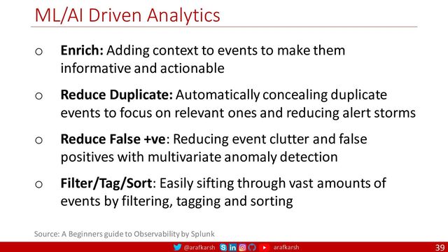 @arafkarsh arafkarsh
ML/AI Driven Analytics
39
o Enrich: Adding context to events to make them
informative and actionable
o Reduce Duplicate: Automatically concealing duplicate
events to focus on relevant ones and reducing alert storms
o Reduce False +ve: Reducing event clutter and false
positives with multivariate anomaly detection
o Filter/Tag/Sort: Easily sifting through vast amounts of
events by filtering, tagging and sorting
Source: A Beginners guide to Observability by Splunk
