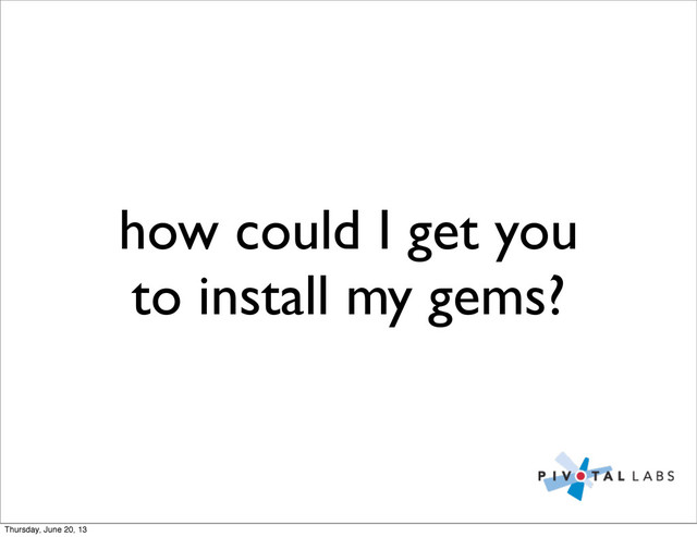 how could I get you
to install my gems?
Thursday, June 20, 13
