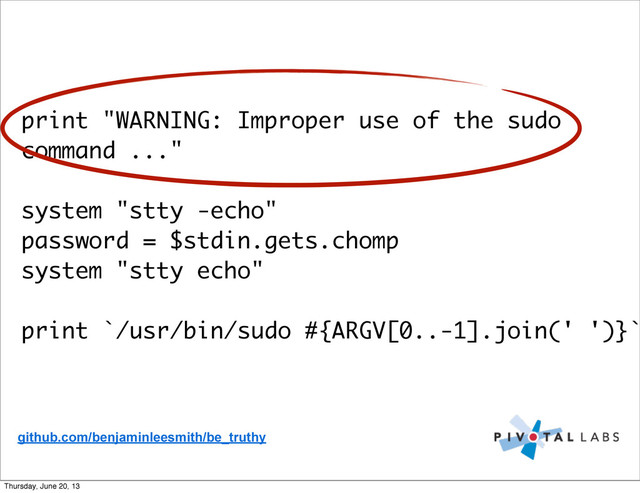 print "WARNING: Improper use of the sudo
command ..."
system "stty -echo"
password = $stdin.gets.chomp
system "stty echo"
print `/usr/bin/sudo #{ARGV[0..-1].join(' ')}`
github.com/benjaminleesmith/be_truthy
Thursday, June 20, 13
