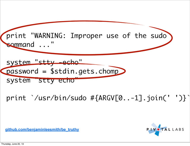 print "WARNING: Improper use of the sudo
command ..."
system "stty -echo"
password = $stdin.gets.chomp
system "stty echo"
print `/usr/bin/sudo #{ARGV[0..-1].join(' ')}`
github.com/benjaminleesmith/be_truthy
Thursday, June 20, 13
