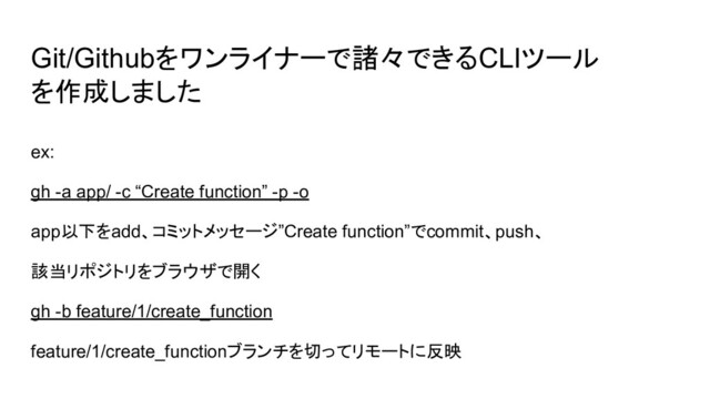 Git/Githubをワンライナーで諸々できるCLIツール
を作成しました
ex:
gh -a app/ -c “Create function” -p -o
app以下をadd、コミットメッセージ”Create function”でcommit、push、
該当リポジトリをブラウザで開く
gh -b feature/1/create_function
feature/1/create_functionブランチを切ってリモートに反映
