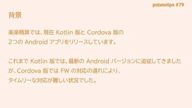 potatotips #79
背景
楽楽精算では、現在 Kotlin 版と Cordova 版の
2つの Android アプリをリリースしています。
これまで Kotlin 版では、最新の Android バージョンに追従してきました
が、Cordova 版では FW の対応の遅れにより、
タイムリーな対応が難しい状況でした。
