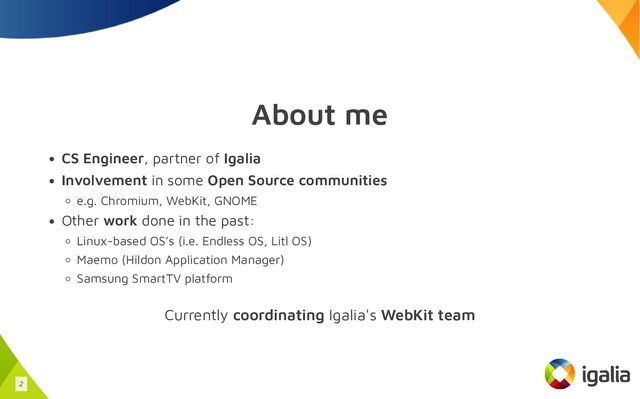 About me
CS Engineer, partner of Igalia
Involvement in some Open Source communities
e.g. Chromium, WebKit, GNOME
Other work done in the past:
Linux-based OS’s (i.e. Endless OS, Litl OS)
Maemo (Hildon Application Manager)
Samsung SmartTV platform
Currently coordinating Igalia's WebKit team
2
