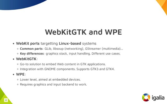 WebKitGTK and WPE
WebKit ports targetting Linux-based systems
Common parts: GLib, libsoup (networking), GStreamer (multimedia)...
Key differences: graphics stack, input handling. Different use cases.
WebKitGTK:
Go-to solution to embed Web content in GTK applications.
Integration with GNOME components. Supports GTK3 and GTK4.
WPE:
Lower level, aimed at embedded devices.
Requires graphics and input backend to work.
11
