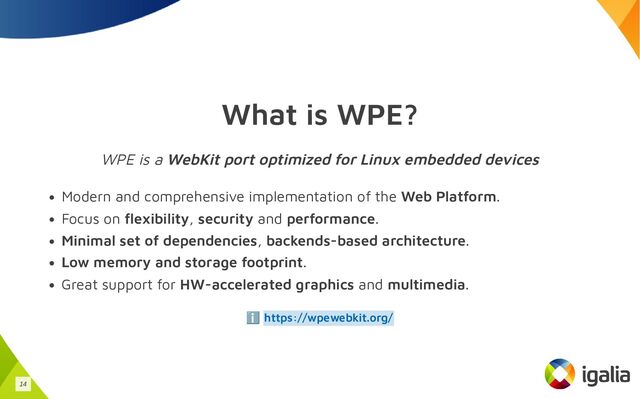 What is WPE?
WPE is a WebKit port optimized for Linux embedded devices
Modern and comprehensive implementation of the Web Platform.
Focus on flexibility, security and performance.
Minimal set of dependencies, backends-based architecture.
Low memory and storage footprint.
Great support for HW-accelerated graphics and multimedia.
ℹ️ https://wpewebkit.org/
14
