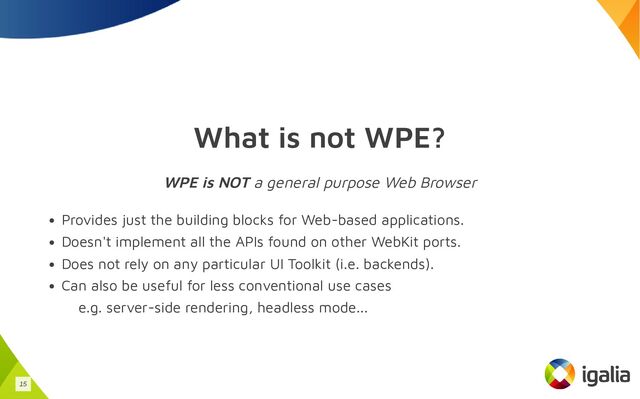 What is not WPE?
WPE is NOT a general purpose Web Browser
Provides just the building blocks for Web-based applications.
Doesn't implement all the APIs found on other WebKit ports.
Does not rely on any particular UI Toolkit (i.e. backends).
Can also be useful for less conventional use cases
e.g. server-side rendering, headless mode...
15
