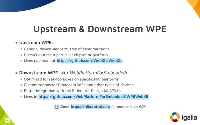 Upstream & Downstream WPE
Upstream WPE:
Generic, device-agnostic, free of customizations.
Doesn't assume a particular chipset or platform.
Lives upstream at .
Downstream WPE (aka WebPlatformForEmbedded):
Optimized for set-top boxes on specific HW platforms.
Customizations for Broadcom SoCs and other types of devices.
Better integration with the Reference Design Kit (RDK).
Lives in
ℹ️ Check for more info on RDK
https://github.com/WebKit/WebKit
https://github.com/WebPlatformForEmbedded/WPEWebKit
https://rdkcentral.com
16
