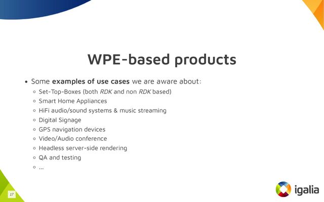 WPE-based products
Some examples of use cases we are aware about:
Set-Top-Boxes (both RDK and non RDK based)
Smart Home Appliances
HiFi audio/sound systems & music streaming
Digital Signage
GPS navigation devices
Video/Audio conference
Headless server-side rendering
QA and testing
...
17

